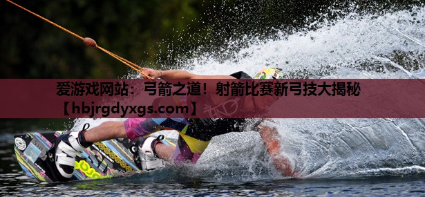 弓箭之道！射箭比赛新弓技大揭秘